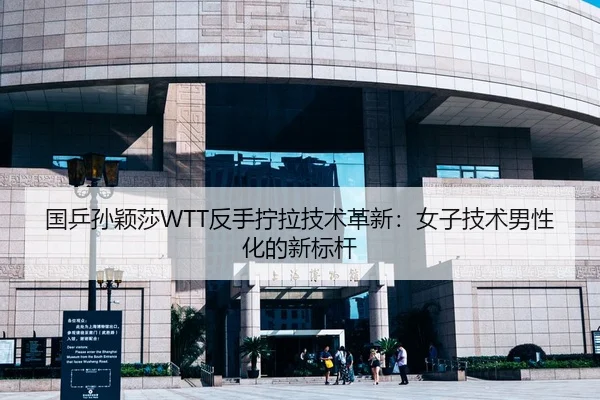 国乒孙颖莎WTT反手拧拉技术革新：女子技术男性化的新标杆