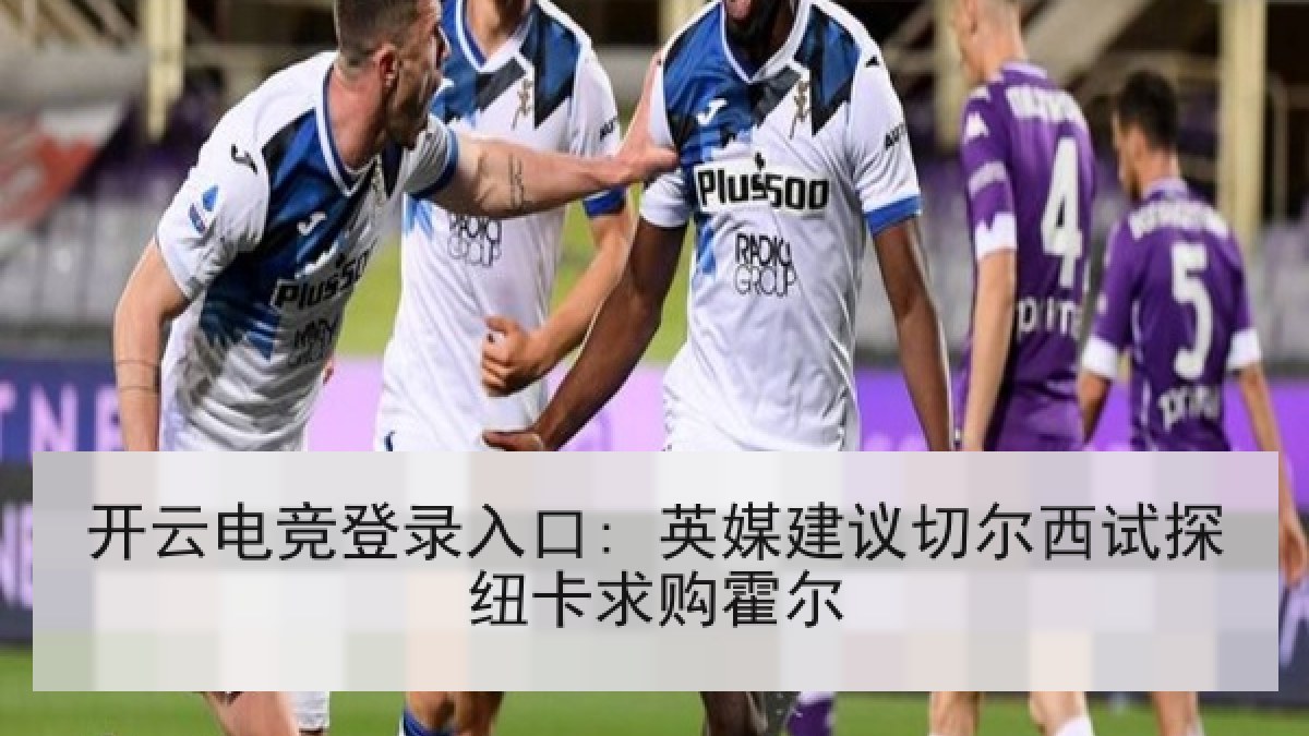 开云电竞登录入口: 英媒建议切尔西试探纽卡求购霍尔 开云电竞登录入口: 英媒建议切尔西试探纽卡求购霍尔