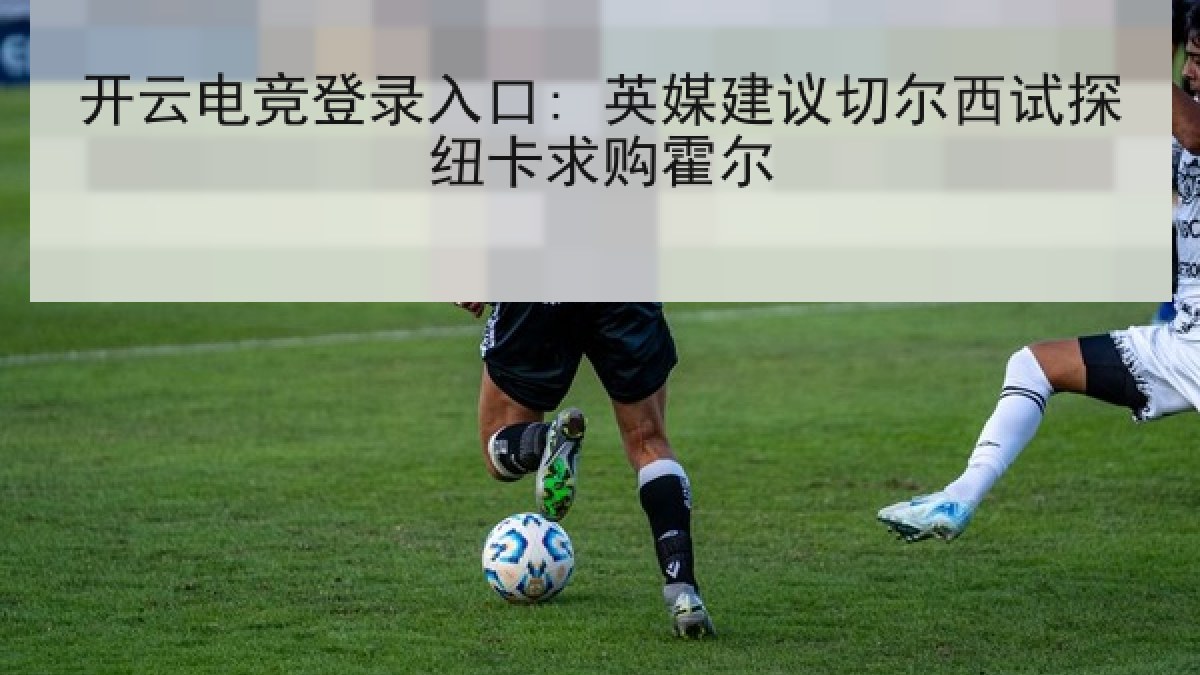 开云电竞登录入口: 英媒建议切尔西试探纽卡求购霍尔