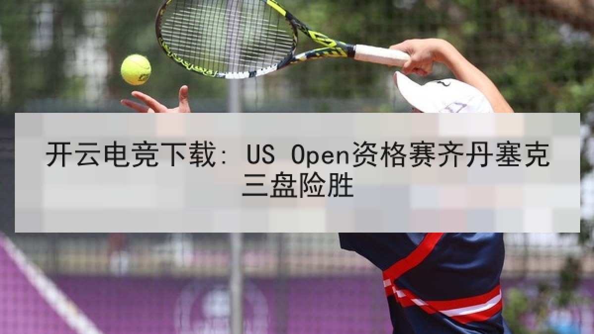 开云电竞下载: US Open资格赛齐丹塞克三盘险胜 开云电竞下载: US Open资格赛齐丹塞克三盘险胜